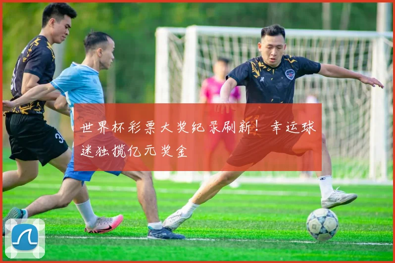 世界杯彩票大奖纪录刷新！幸运球迷独揽亿元奖金