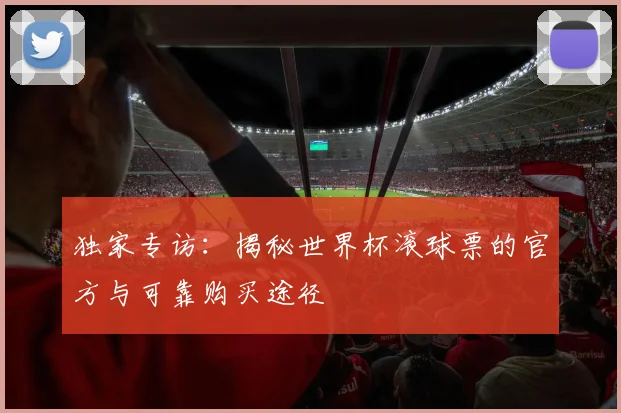 独家专访：揭秘世界杯滚球票的官方与可靠购买途径