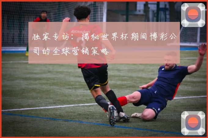 独家专访：揭秘世界杯期间博彩公司的全球营销策略