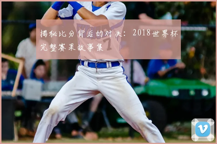 揭秘比分背后的对决:2018世界杯完整赛果故事集
