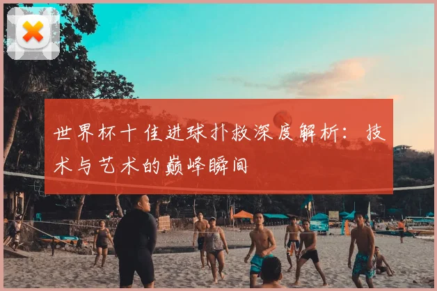 世界杯十佳进球扑救深度解析:技术与艺术的巅峰瞬间